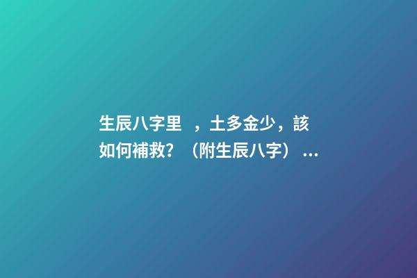 生辰八字里，土多金少，該如何補救？（附生辰八字） 五行土旺缺金，女，如何化解-第1張-觀點-玄機派